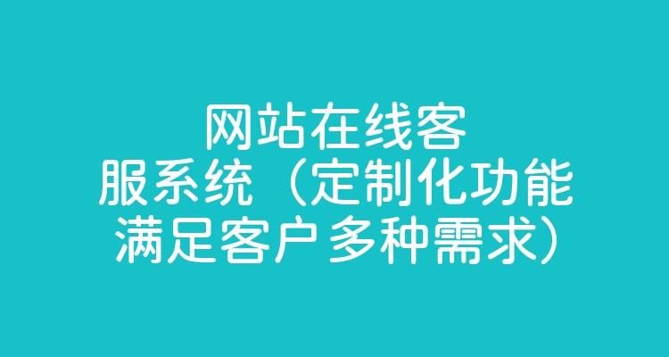 网站在线客服系统（定制化功能满足客户多种需求）