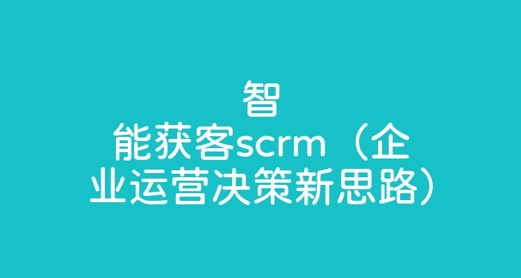 智能获客scrm（企业运营决策新思路）