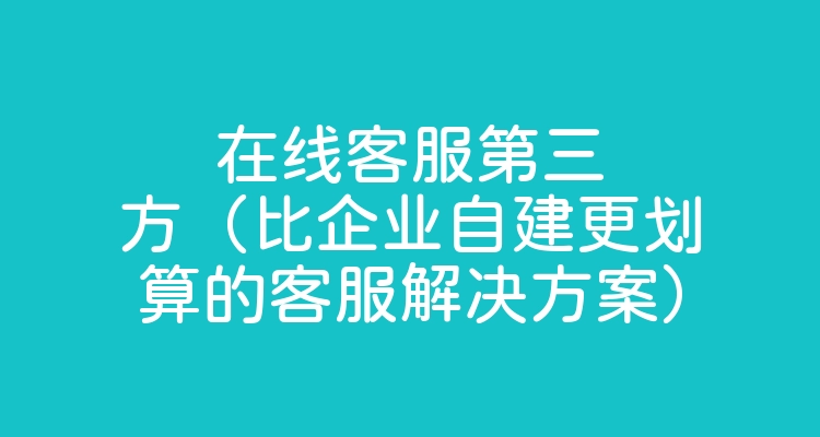 在线客服第三方（比企业自建更划算的客服解决方案）