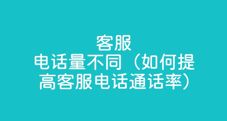 客服电话量不同（如何提高客服电话通话率）