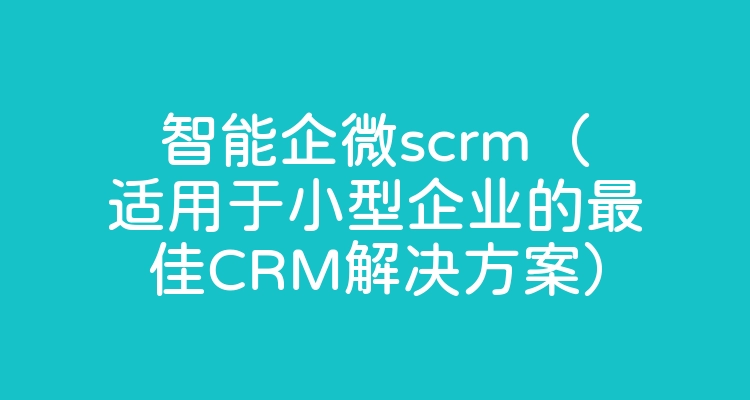 智能企微scrm（适用于小型企业的最佳CRM解决方案）