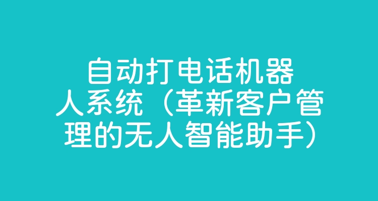 自动打电话机器人系统（革新客户管理的无人智能助手）