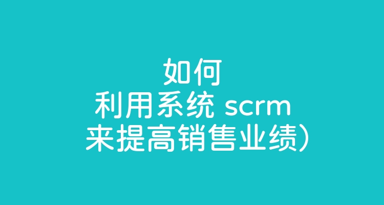 如何利用系统 scrm 来提高销售业绩）