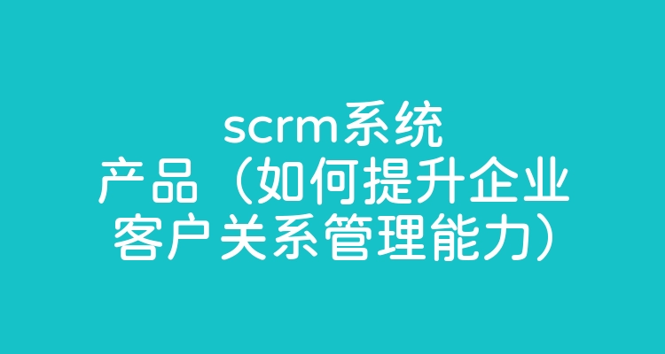 scrm系统产品（如何提升企业客户关系管理能力）