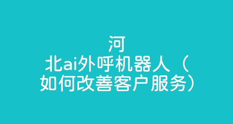 河北ai外呼机器人（如何改善客户服务）