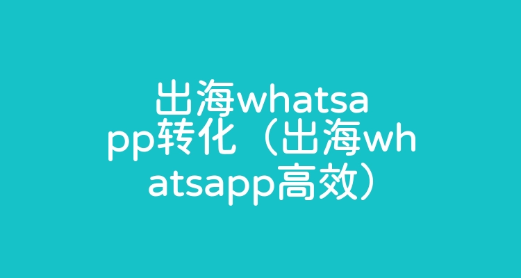 出海whatsapp转化（出海whatsapp高效）