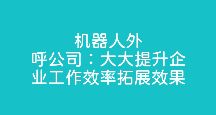 机器人外呼公司：大大提升企业工作效率拓展效果