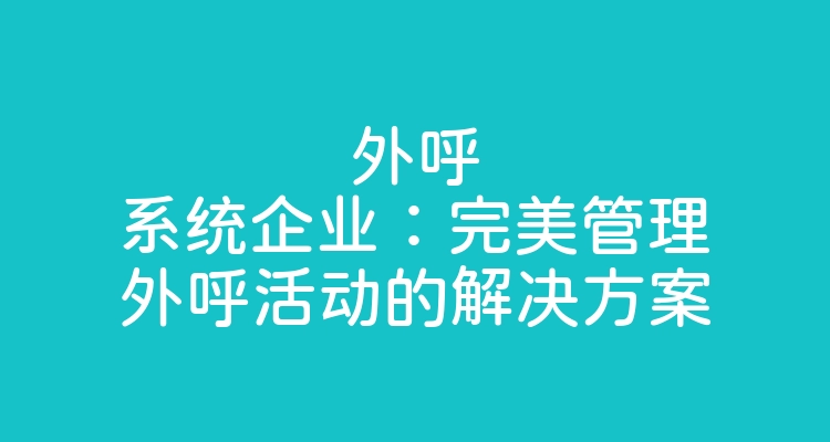 外呼系统企业：完美管理外呼活动的解决方案