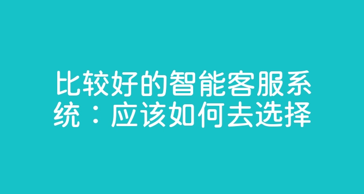 比较好的智能客服系统：应该如何去选择