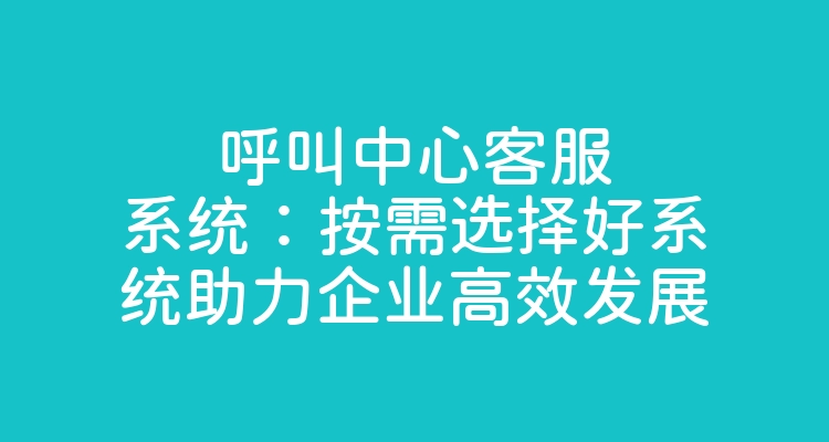 呼叫中心客服系统：按需选择好系统助力企业高效发展