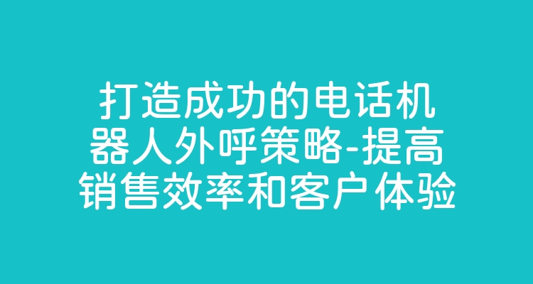 打造成功的电话机器人外呼策略-提高销售效率和客户体验