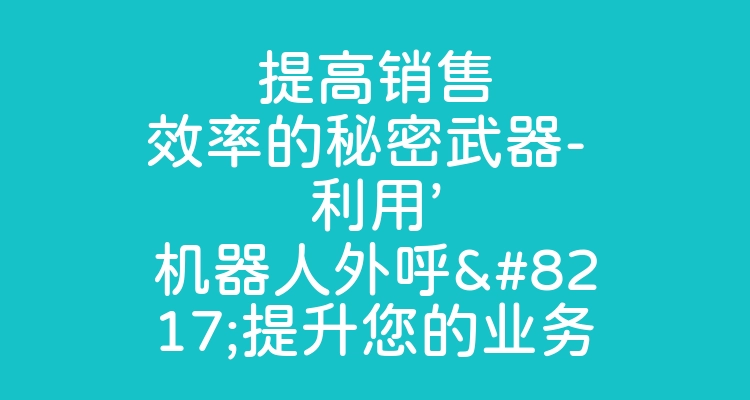 提高销售效率的秘密武器- 利用’机器人外呼’提升您的业务